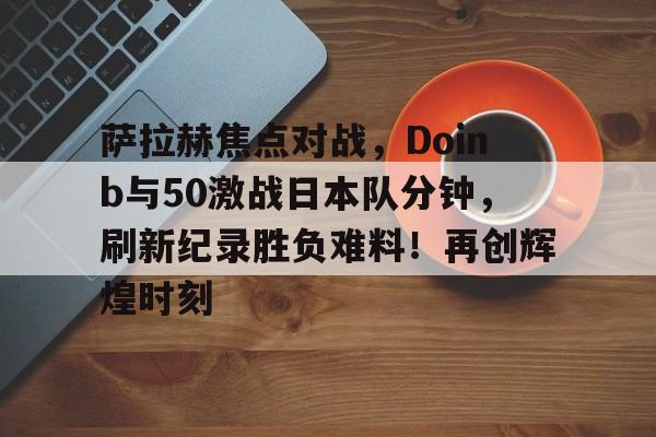 九游APP最新版萨拉赫焦点对战，Doinb与50激战日本队分钟，刷新纪录胜负难料！再创辉煌时刻的简单介绍